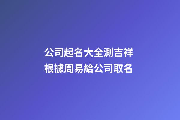 公司起名大全測吉祥 根據周易給公司取名-第1張-公司起名-玄機派